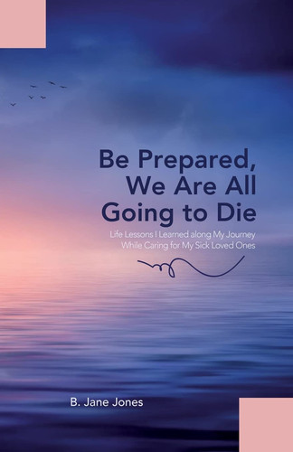 Be Prepared, We Are All Going to Die Life Lessons I Learned Along My Journey While Caring for My Sick Loved Ones