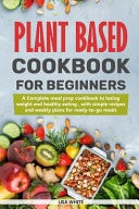 Plant Based Cookbook For Beginners A Complete Meal Prep Cookbook To Losing Weight And Healthy Eating, With Simple Recipes And Weekly Plans For Ready-To-Go Meals