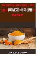 The QUINTESSENTIAL GUIDE to the USE of TURMERIC CURCUMIN for the BEST RESULT A Perfect Guide to the Use of Turmeric Curcumin to Live a N Hhealthy Life and Be Free from Doctors