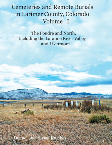 Cemeteries and Remote Burials in Larimer County, Colorado, Volume I The Poudre and North, Including the Laramie River Valley and Livermore