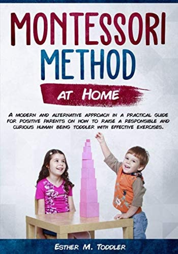 Montessori at Home A Modern and Alternative Approach in a Practical Guide for Positive Parents on How to Raise a Responsible and Curious Human Being Toddler with Effective Exercises