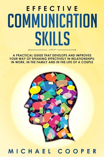Effective Communication Skills A Practical Guide That Develops and Improves Your Way of Speaking Effectively in Relationships: In Work, in the Family and in the Life of a Couple