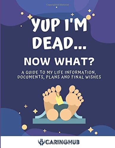 Yup I'm Dead... . Now What? A Guide to My Life Information, Documents, Plans and Final Wishes