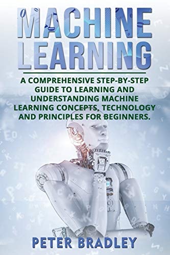 Machine Learning A Comprehensive, Step-By-Step Guide to Learning and Understanding Machine Learning Concepts, Technology and Principles for Beginners
