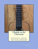 Ukulele in the Classroom Repertoire, Theory and Music Games for the Young Beginner