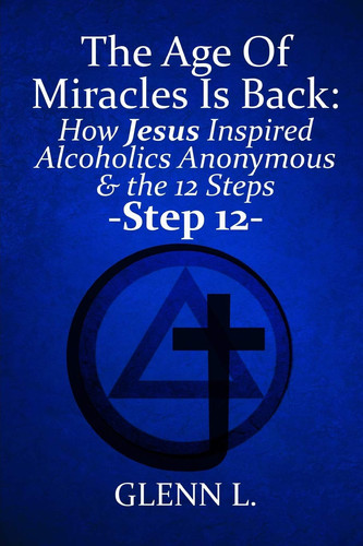 The Age Of Miracles Is Back: How Jesus Christ Inspired Alcoholics Anonymous & Step 12