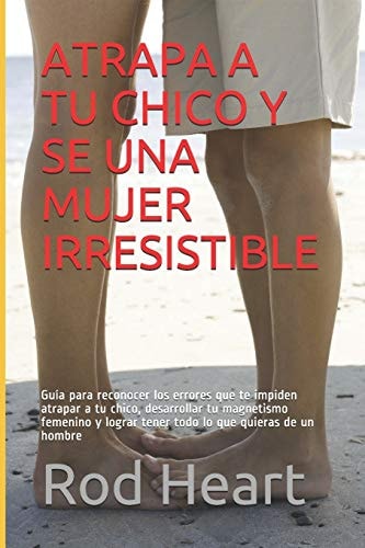 Atrapa a Tu Chico Y Se Una Mujer Irresistible Guía para reconocer los errores que te impiden atrapar a tu chico, desarrollar tu magnetismo femenino y lograr tener todo lo que quieras de un hombre