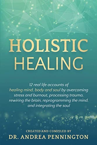 Holistic Healing 12 Real Life Accounts of Healing Mind, Body and Soul by Overcoming Stress and Burnout, Processing Trauma, Rewiring the Brain, Reprogramming the Mind, and Integrating the Soul