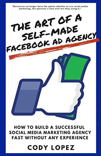 The Art of a Self-Made Facebook Ad Agency: How to Build a Successful Social Media Marketing Agency Fast without any Experience