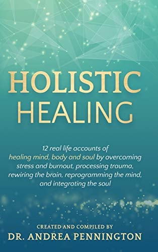 Holistic Healing 12 Real Life Accounts of Healing Mind, Body and Soul by Overcoming Stress and Burnout, Processing Trauma, Rewiring the Brain, Reprogramming the Mind, and Integrating the Soul