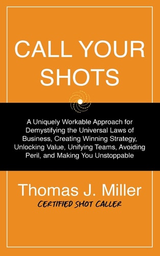 Call Your Shots A Uniquely Workable Approach for Demystifying the Universal Laws of Business, Creating Winning Strategy, Unlocking Value, Unifying Teams, Avoiding Peril, and Making You Unstoppable