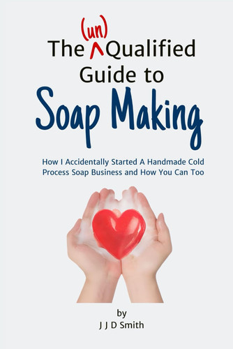 The (un)Qualified Guide to Soap Making: How I Accidentally Started A Cold Process Handmade Soap Business and How You Can Too ((un)Qualified Guides)