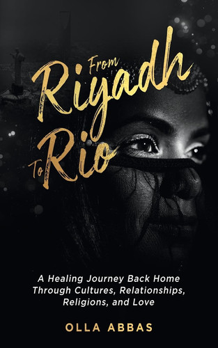 From Riyadh to Rio A Healing Journey Back Home Through Cultures, Relationships, Religions, and Love.