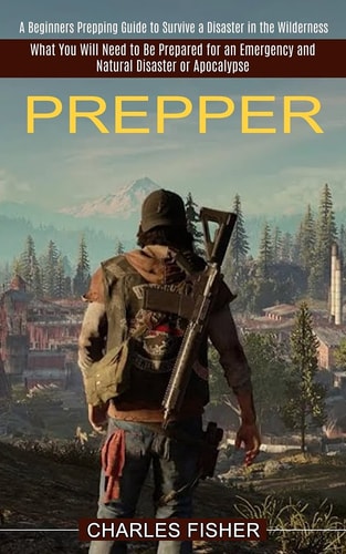 Prepper What You Will Need to Be Prepared for an Emergency and Natural Disaster Or Apocalypse (A Beginners Prepping Guide to Survive a Disaster in the Wilderness)
