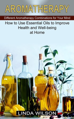 Aromatherapy How to Use Essential Oils to Improve Health and Well-being at Home (Different Aromatherapy Combinations for Your Mind)