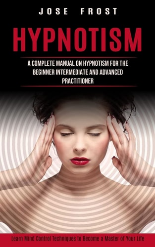 Hypnotism A Complete Manual on Hypnotism for the Beginner Intermediate and Advanced Practitioner (Learn Mind Control Techniques to Become a Master of Your Life)