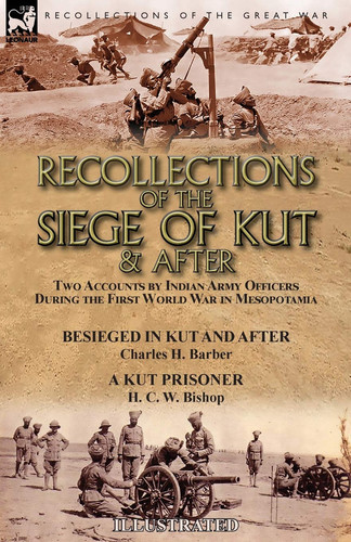 Recollections of the Siege of Kut & After Two Accounts by Indian Army Officers During the First World War in Mesopotamia-Besieged in Kut and After by Charles H. Barber & A Kut Prisoner by H. C. W. Bishop