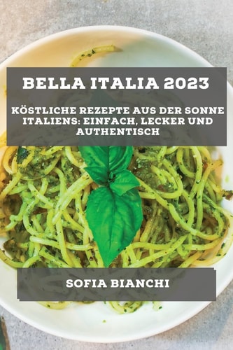Bella Italia 2023 Köstliche Rezepte aus der Sonne Italiens: Einfach, Lecker und Authentisch