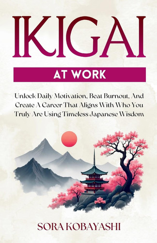 Ikigai At Work Unlock Daily Motivation, Beat Burnout, And Create A Career That Aligns With Who You Truly Are Using Timeless Japanese Wisdom