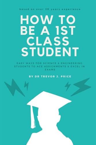 How to be a 1st Class Student Easy Ways for Science and Engineering Students to Ace Assignments and Excel in Exams