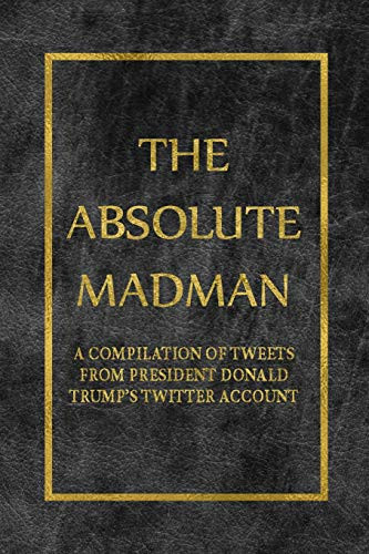 The Absolute Madman A Compilation of Tweets from President Donald Trump's Twitter Account