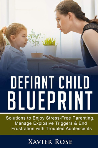 Defiant Child Blueprint Solutions to Enjoy Stress-Free Parenting, Manage Explosive Triggers and End Frustration with Troubled Adolescents