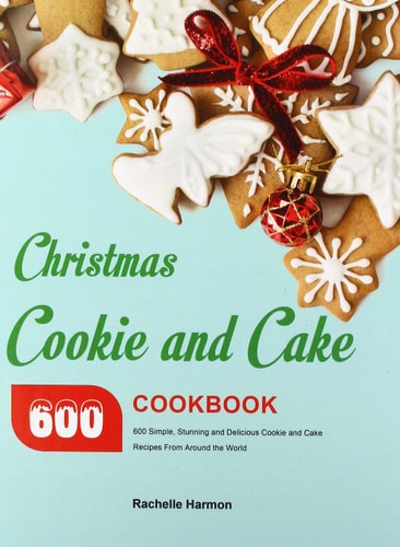 Christmas Cookie and Cake Cookbook 600 Simple, Stunning and Delicious Cookie and Cake Recipes From Around the World