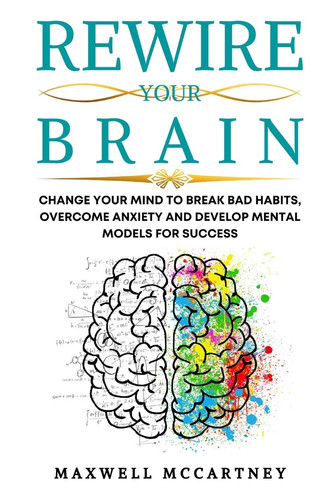 Rewire Your Brain Change Your Mind to Break Bad Habits, Overcome Anxiety and Develop Mental Models for Success