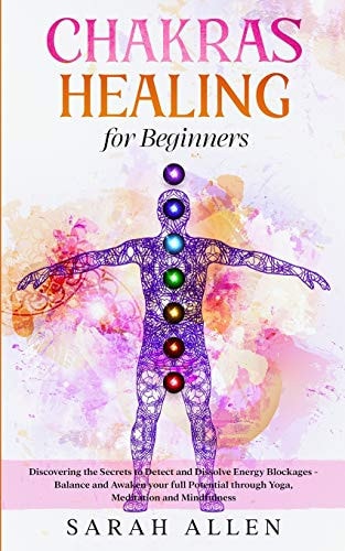 Chakras Healing for Beginners Discovering the Secrets to Detect and Dissolve Energy Blockages - Balance and Awaken Your Full Potential Through Yoga, Meditation and Mindfulness