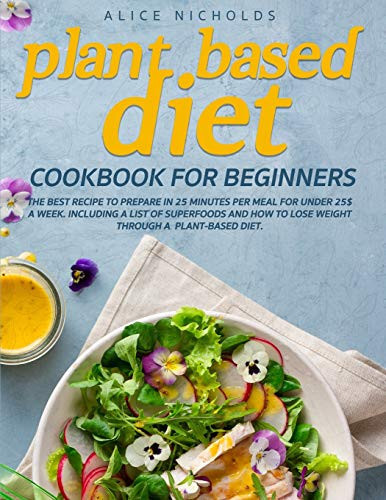Plant-Based Diet Cookbook for Beginners The Best Recipe to Prepare in 25 Minutes Per Meal for Under 25$ a Week. Including a List of Superfoods and how to Lose Weight Through a Plant-based Diet.