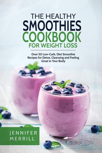 The Healthy Smoothies Cookbook for Weight Loss Over 50 Low-Carb, Diet Smoothie Recipes for Detox, Cleansing and Feeling Great in Your Body