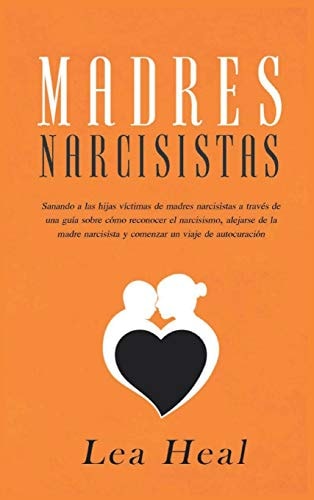 Madres Narcisistas Sanando a las hijas víctimas de madres narcisistas a través de una guía sobre cómo reconocer el narcisismo, alejarse de la madre narcisista y comenzar un viaje de autocuración