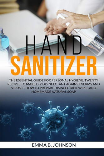 Hand Sanitizer The Essential Guide for Personal Hygiene. Twenty Recipes to Make DIY Disinfectant Against Germs and Viruses. How to Prepare Disinfectant Wipes and Homemade Natural Soap.
