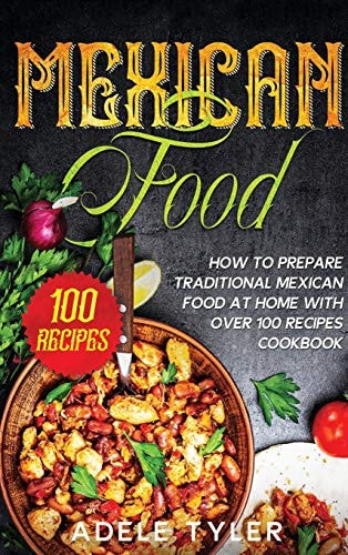 Mexican Food: How to Prepare Traditional Mexican Food at Home with Over 100 Recipes Cookbook