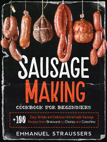 Sausage Making Cookbook for Beginners: 100+ Easy, Simple and Delicious Homemade Sausage Recipes from Bratwurst to Chorizo, and Cotechino