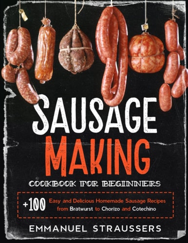 Sausage Making Cookbook for Beginners 100+ Easy and Delicious Homemade Sausage Recipes from Bratwurst to Chorizo and Cotechino
