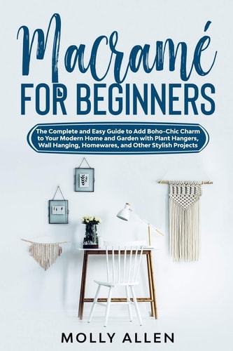 Macramé for Beginners The Complete and Easy Guide to Add Boho-Chic Charm to Your Modern Home and Garden with Plant Hangers, Wall Hanging, Homewares, and Other Stylish Projects