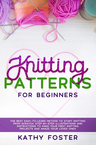 Knitting Patterns for Beginners The Best Easy-to-Learn Method to Start Knitting from Scratch. Step-by-Step Illustrations and Instructions to Make Your First Knitting Projects and Amaze Your Loved Ones