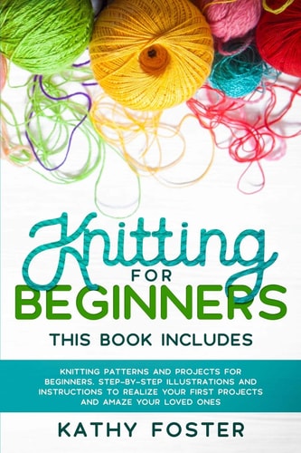 Knitting for Beginners This Book Includes: Knitting Patterns and Projects for Beginners. Step-by-Step Illustrations and Instructions to Realize Your First Projects and Amaze Your Loved Ones