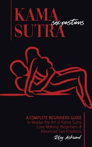 Kama Sutra Sex Positions A Complete Beginners Guide To Master The Art Of Kama Sutra Love Making - Beginners and Advanced Sex Positions