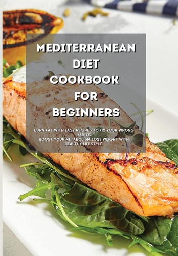 Mediterranean Diet Cookbook for Beginners: Burn Fat with Easy Recipes to Fix Your Wrong Habits. Boost Your Metabolism, Lose Weight with Healthy Lifestyle.