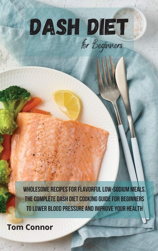 Dash Diet for Beginners Wholesome Recipes for Flavorful Low-Sodium Meals. The Complete Dash Diet Cooking Guide for Beginners to Lower Blood Pressure and Improve Your Health