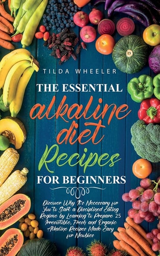 The Essential Alkaline Diet Recipes for Beginners Discover Why It's Necessary for You to Start a Disciplined Eating Regime by Learning to Prepare 25 Irresistible, Fresh and Organic Alkaline Recipes Made Easy for Newbies