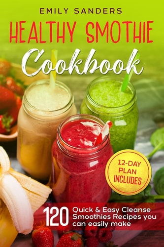 Healthy Smoothie Cookbook 120 Quick & Easy Cleanse Smoothies Recipes You Can Easily Make + 12-Day Plan Includes