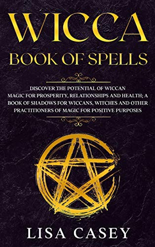 Wicca Book of Spells Discover the Potential of Wiccan Magic for Prosperity, Relationships and Health; A Book of Shadows for Wiccans, Witches and Other Practitioners of Magic for Positive Purposes.