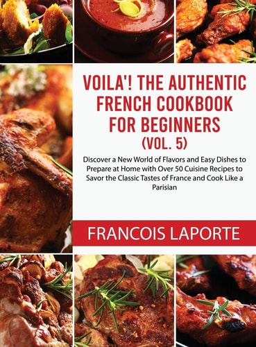 Voilà! The Authentic French Cookbook For Beginners (Vol. 5) Discover a New World of Flavors and Easy Dishes to Prepare at Home with Over 50 Cuisine Recipes to Savor the Classic Tastes of France and Cook Like a Parisian