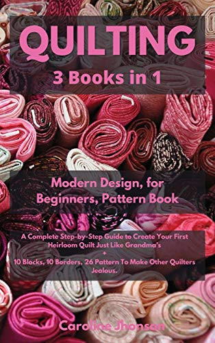 Quilting 3 in 1 Modern Quilting Design + Quilting for Beginners + The Quilting Pattern Book Illustrated Step-by-Step Guide to Create Your First Heirloom Quilt Just Like Grandma's + 10 Blocks, 10 Borders, 26 Pattern To Make Other Quilters Jealous.