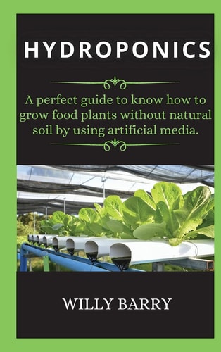 Hydroponics A Perfect Guide to Know how to Grow Food Plants Without Natural Soil by Using Artificial Media.