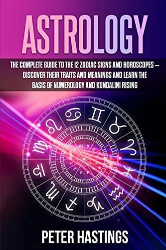 Astrology The Complete Guide to the 12 Zodiac Signs and Horoscopes - Discover Their Traits and Meanings and Learn the Basis of Numerology and Kundalini Rising