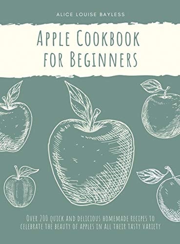 Apple Cookbook for Beginners Over 200 Quick and Delicious Homemade Recipes to Celebrate the Beauty of Apples in All Their Tasty Variety